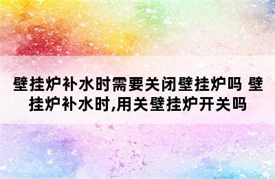 壁挂炉补水时需要关闭壁挂炉吗 壁挂炉补水时,用关壁挂炉开关吗